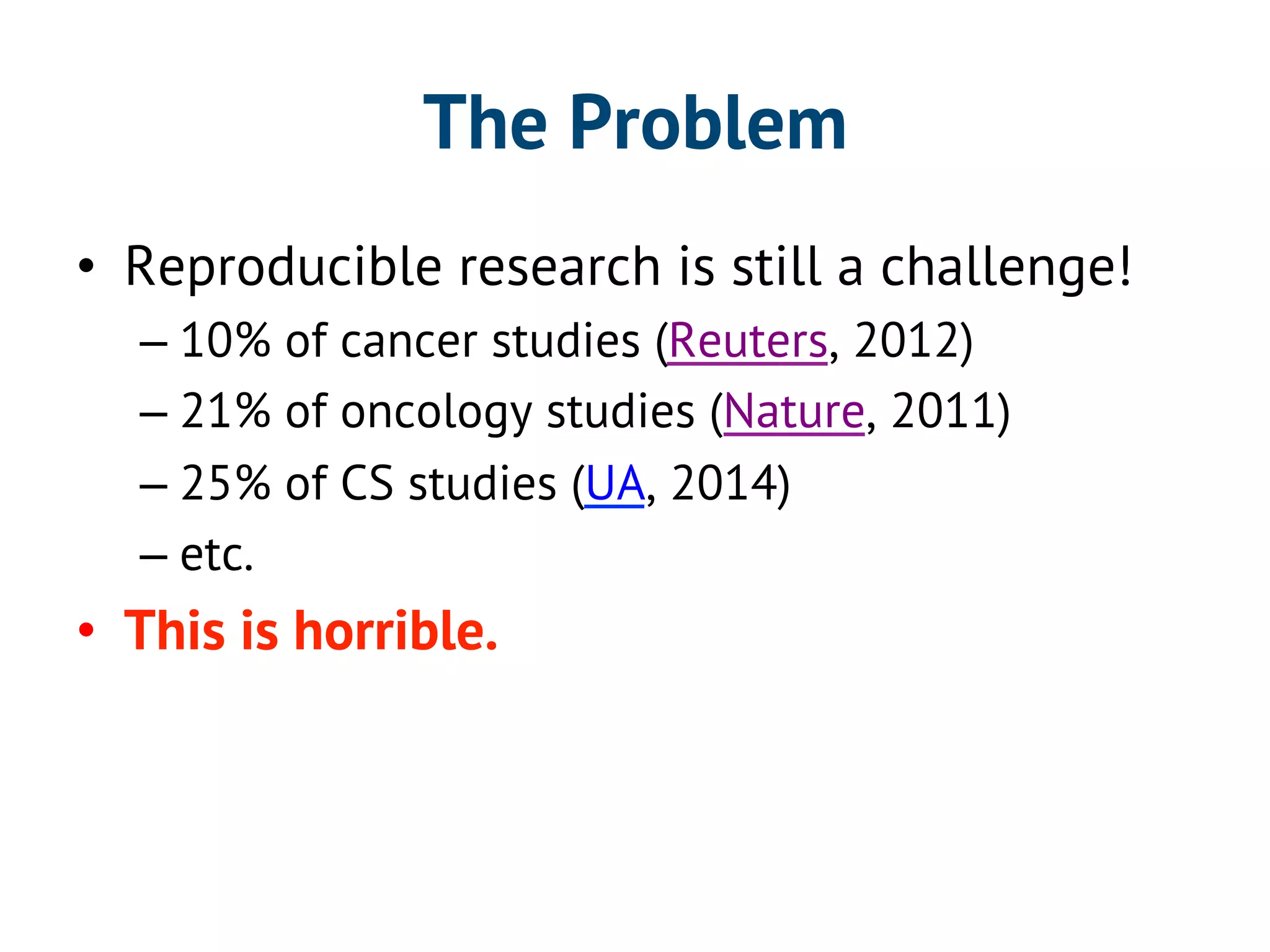 The Problem 
• Reproducible research is still a challenge! 
– 10% of cancer studies (Reuters, 2012) 
– 21% of oncology studies (Nature, 2011) 
– 25% of CS studies (UA, 2014) 
– etc. 
• This is horrible. 
 