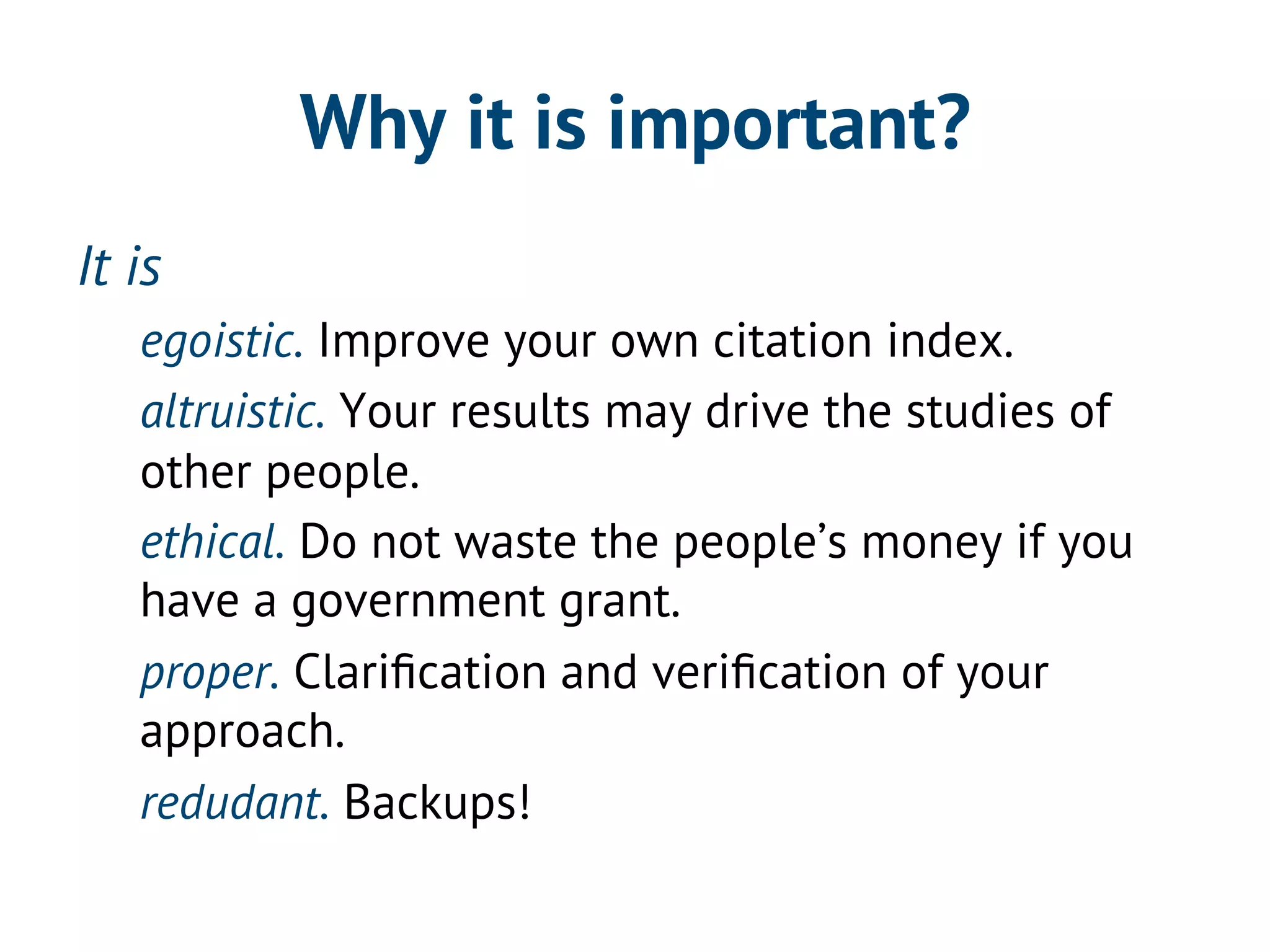 Why it is important? 
It is 
egoistic. Improve your own citation index. 
altruistic. Your results may drive the studies of 
other people. 
ethical. Do not waste the people’s money if you 
have a government grant. 
proper. Clarification and verification of your 
approach. 
redudant. Backups! 
 