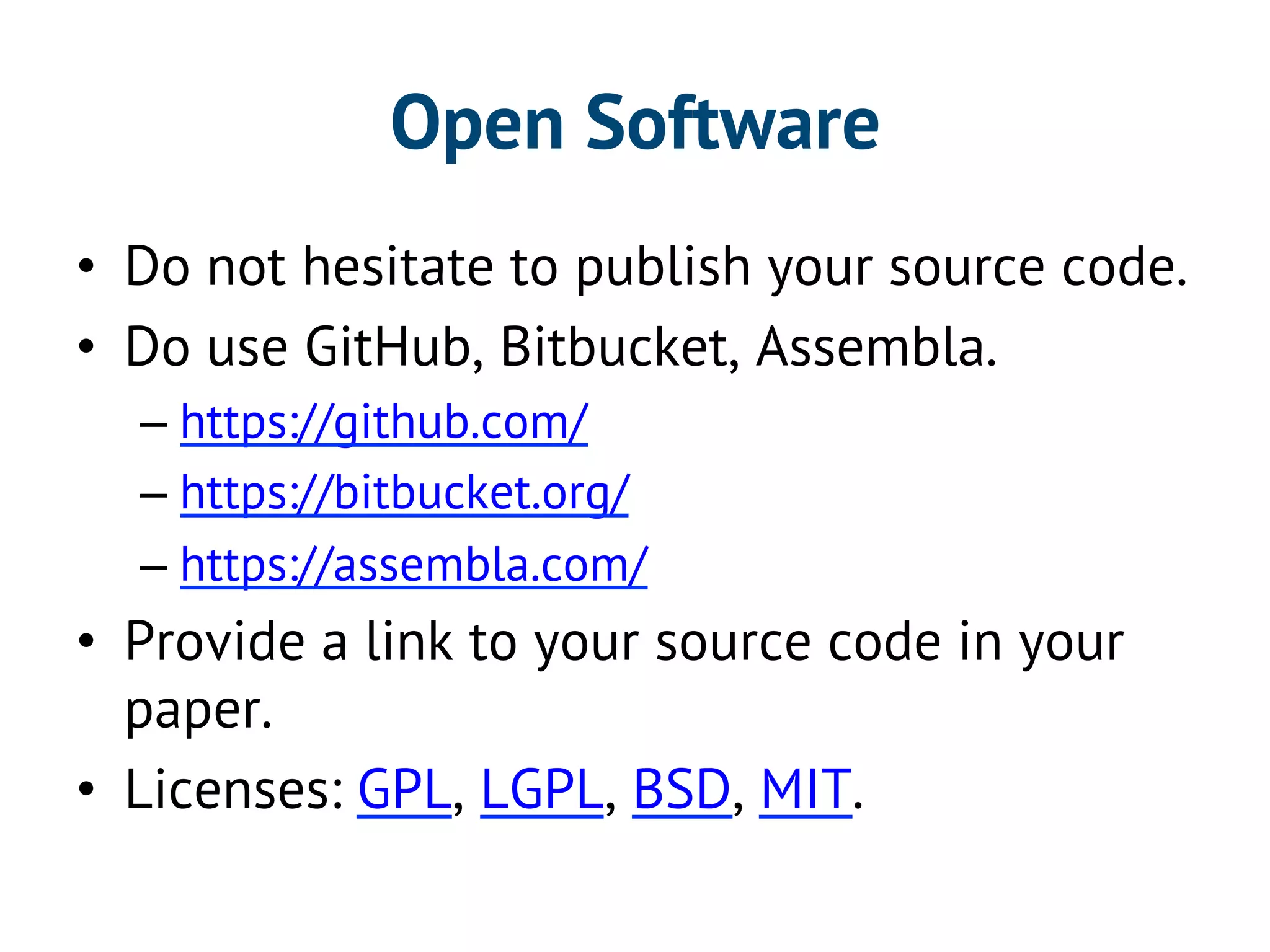 Open Software 
• Do not hesitate to publish your source code. 
• Do use GitHub, Bitbucket, Assembla. 
– https://github.com/ 
– https://bitbucket.org/ 
– https://assembla.com/ 
• Provide a link to your source code in your 
paper. 
• Licenses: GPL, LGPL, BSD, MIT. 
 