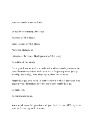 your research must include:
Executive summary/Abstract
Purpose of the Study
Significance of the Study
Problem Statement
Literature Review / Background of the study
Benefits of the study
Data: you have to make a table with all research you used in
your literature review and show data frequency used (daily,
weekly, monthly), data time span, data description.
Methodology; you have to make a table with all research you
used in your literature review and show methodology.
Conclusion.
Recommendations.
Your work must be genuine and you have to use APA style in
your referencing and citation.
 