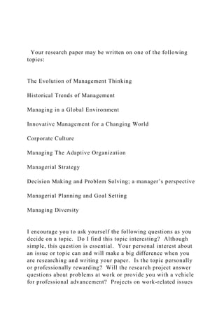 Your research paper may be written on one of the following
topics:
The Evolution of Management Thinking
Historical Trends of Management
Managing in a Global Environment
Innovative Management for a Changing World
Corporate Culture
Managing The Adaptive Organization
Managerial Strategy
Decision Making and Problem Solving; a manager’s perspective
Managerial Planning and Goal Setting
Managing Diversity
I encourage you to ask yourself the following questions as you
decide on a topic. Do I find this topic interesting? Although
simple, this question is essential. Your personal interest about
an issue or topic can and will make a big difference when you
are researching and writing your paper. Is the topic personally
or professionally rewarding? Will the research project answer
questions about problems at work or provide you with a vehicle
for professional advancement? Projects on work-related issues
 