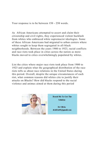 Your response is to be between 150 - 250 words.
As African Americans attempted to assert and claim their
citizenship and civil rights, they experienced violent backlash
from whites who embraced white supremacist ideologies. Some
of these African Americans had migrated to urban centers where
whites sought to keep them segregated in all-black
neighborhoods. Between the years 1900 to 1923, racial conflicts
and race riots took place in cities across the nation as more
blacks moved to cities overwhelmingly populated by whites.
List the cities where major race riots took place from 1900 to
1923 and explain what the geographical distribution of the race
riots tells us about race relations in the United States during
this period. Overall, despite the unique circumstances of each
riot, what common reasons did whites cite to justify their
attacks on Blacks? How did blacks respond to the racial
violence and animus aimed at them during this period
 