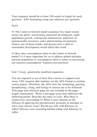 Your response should be at least 250 words in length for each
question. APA formatting using one reference per question.
Unit1
#1 The Limits to Growth model examines five major trends
across the globe: accelerating industrial development, rapid
population growth, widespread malnutrition, depletion of
nonrenewable resources, and a deteriorating environment.
Choose one of these trends, and discuss how a shift to
sustainable development would affect this trend.
#2 How does consumption relate to the Limits to Growth
model? Is it more important for us to address global attitudes
towards population or consumption when it comes to decreasing
our resource consumption? Explain your position?
Unit 1 Essay genetically modified organisms,
You are required to use at least four sources to support your
essay. CSU requires that students use the APA format in writing
course papers. Therefore, the APA rules for formatting, quoting,
paraphrasing, citing, and listing of sources are to be followed.
Title page and reference page are not included in the page-
length requirement. Write a one-page essay that addresses the
following points: Describe the topic or issue. Why there is
controversy surrounding it? What is your opinion on the
efficacy of applying the precautionary principle in attempts to
solve your chosen issue? Would you side with Khourey or
Adler? Discuss your reasoning behind siding with Khourey or
Adler.
 