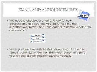 Email and Announcements You need to check your email and look for new announcements every time you login. This is the most important way for you and your teacher to communicate with one another.   When you are done with this short slide show, click on the “Email” button just under the “Start Here” button and send your teacher a short email introducing yourself. 