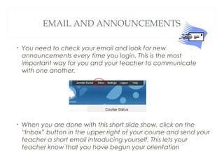 EMAIL AND ANNOUNCEMENTS
• You need to check your email and look for new
announcements every time you login. This is the most
important way for you and your teacher to communicate
with one another.
• When you are done with this short slide show, click on the
“Inbox” button in the upper right of your course and send your
teacher a short email introducing yourself. This lets your
teacher know that you have begun your orientation
 
