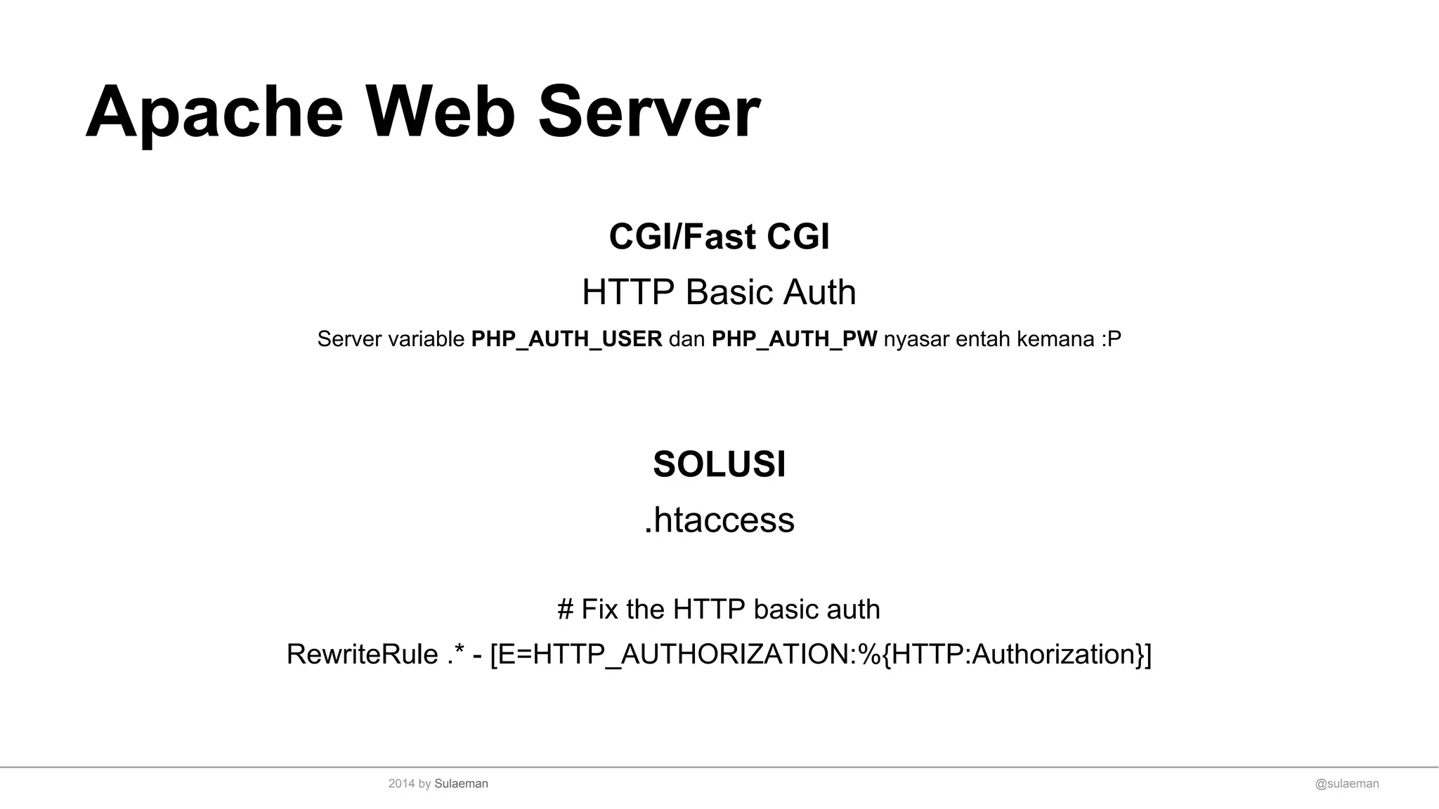 Apache Web Server
CGI/Fast CGI
HTTP Basic Auth
Server variable PHP_AUTH_USER dan PHP_AUTH_PW nyasar entah kemana :P
SOLUSI
.htaccess
# Fix the HTTP basic auth
RewriteRule .* - [E=HTTP_AUTHORIZATION:%{HTTP:Authorization}]
@sulaeman2014 by Sulaeman
 