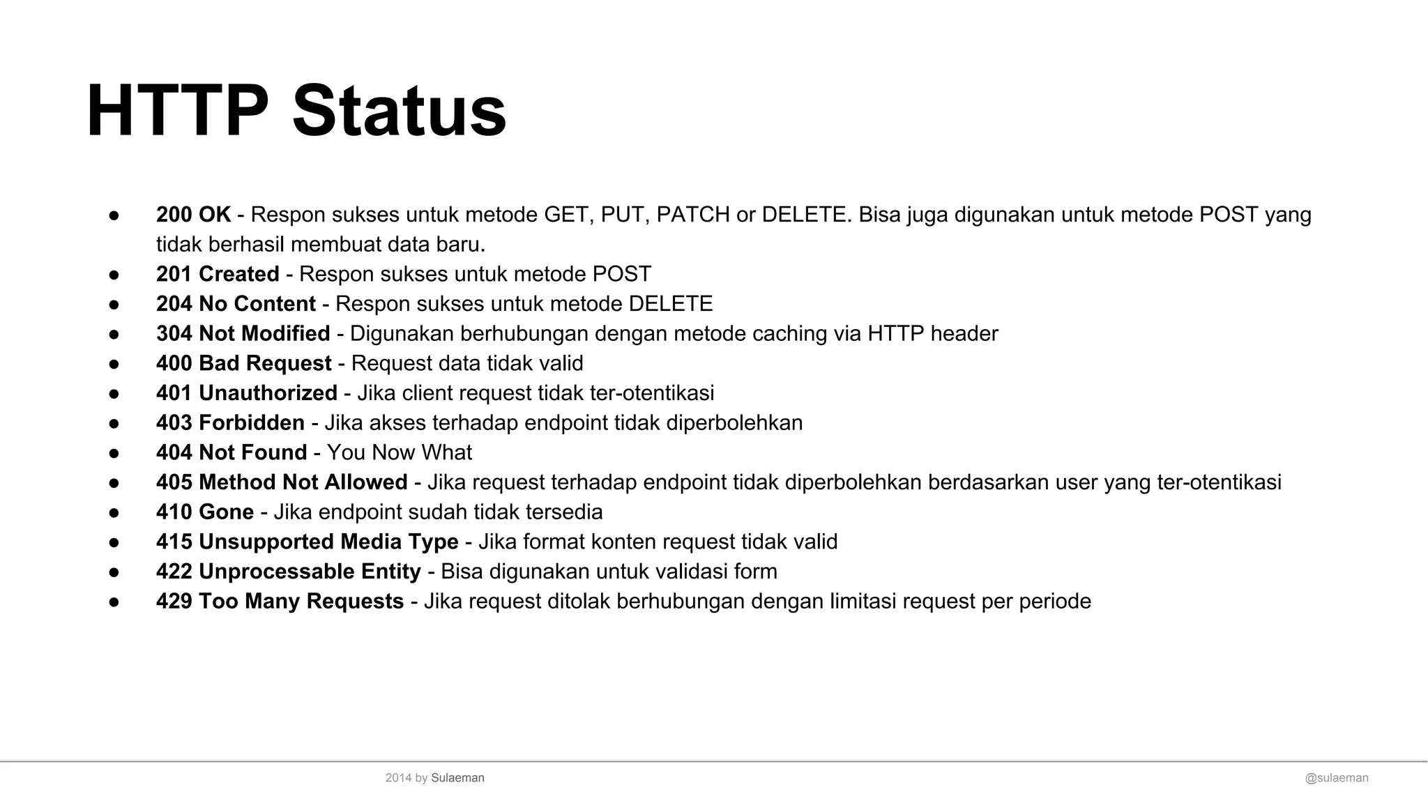 HTTP Status
● 200 OK - Respon sukses untuk metode GET, PUT, PATCH or DELETE. Bisa juga digunakan untuk metode POST yang
tidak berhasil membuat data baru.
● 201 Created - Respon sukses untuk metode POST
● 204 No Content - Respon sukses untuk metode DELETE
● 304 Not Modified - Digunakan berhubungan dengan metode caching via HTTP header
● 400 Bad Request - Request data tidak valid
● 401 Unauthorized - Jika client request tidak ter-otentikasi
● 403 Forbidden - Jika akses terhadap endpoint tidak diperbolehkan
● 404 Not Found - You Now What
● 405 Method Not Allowed - Jika request terhadap endpoint tidak diperbolehkan berdasarkan user yang ter-otentikasi
● 410 Gone - Jika endpoint sudah tidak tersedia
● 415 Unsupported Media Type - Jika format konten request tidak valid
● 422 Unprocessable Entity - Bisa digunakan untuk validasi form
● 429 Too Many Requests - Jika request ditolak berhubungan dengan limitasi request per periode
@sulaeman2014 by Sulaeman
 