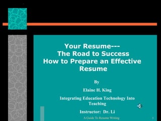 Your Resume--The Road to Success
How to Prepare an Effective
Resume
By
Elaine H. King
Integrating Education Technology Into
Teaching
Instructor: Dr. Li
A Guide To Resume Writing

1

 