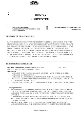 GENIVA
                            CARPENTER

      409CRESCENT STREET                             GENIVACARPENTER@YAHOO.COM
      PARKERSBURG, WEST VIRGINIA 26101                                (304) 834-3355
      UNITED STATES


SUMMARY OF QUALIFICATIONS


 I ACCOMPLISHED GOING TO TWO DIFFERENT COLLEGES AT ONE TIME AND STILL
 MAINTAINED A GPA OF 4.0 AT BOTH COLLEGES. I WAS PROMOTED TO MANAGER AT
 BOTH COMPANIES I WORKED FOR WITHIN ONE YEARS OF MY HIRING DATE. I HAVE
 MANY YEARS OF EXPERIENCE IN THE MEDICAIL FIELD AT VERY YOUNG AGE. I
 LEARNED AT THE AGE OF 10 HOW TO GIVE SHOTS AND OVER TWENTY DIFFERENT
 MEDICATION AT DIFFERENT TIMES OF THE DAY. I WAS THE YOUNGEST PERSON TO
 WORK AT OUR LOCAL NURSING HOME AT THE AGE OF 15, IT GAVE ME EXPERIENCE
 AND MY CAREER GOALS OF WORKING IN THE MEDICAL FIELD.



PROFESSIONAL EXPERIENCE

 DOUBLE DIAMONDS, PARKERSBURG, WV 26101                2001 - 2010
 LOTTERY RETAIL AND GAMBLING STORE.
 MANAGER
  • I MANAGED BOTH PLACES I WORKED AT AFTER 1 YEAR OF BEING THERE.
  • I MANAGED ALL EMPLOYEES.
  • I MANAGED ALL ORDERING AND STOCK FOR BOTH PLACES OF EMPLOYMENT.
  • I RECIEVED A SET OF KEYS TO BOTH COMPAINES I MANAGED, SO I HAD ACCESS
    TO THE STORES AT ALL TIMES.
  • I DID ALL DAILY AND NIGHTLY DEPOSITS FOR BOTH COMPANIES I WORKED FOR.


  Accomplishments:
  • BALANCED BANK AND RECORDS RECIEPTS FOR BOTH COMPANIES I WORKED
     FOR, THE PAPER WORK WAS BACKED UP FOR TWO YEARS AT BOTH PLACES. I
     MANAGED TO FILE ALL BANK AND PAPER WORK FOR BOTH COMPANIES WITHIN
     6 MONTHS.
  • CUT SPENDING WITHOUT CUTTING ANY JOBS AT BOTH PLACES BY 50%. I DID
     AWAY WITH HIGHER PRICED ITEMS AND REPLACED THEM WITH AN EQUIL BUT
     CHEAPER PRODUCTS.
  • TRAINED NEW EMPLOYEES TO BE ASSOCIATE MANAGERS WITH MONEY
     MANAGEMENT SKILLS AND TIME MANAGEMENT SKILLS THAT I LEARNED IN


                              GENIVA CARPENTER - 1
 