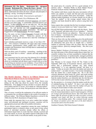 -4- the actual price of a security will be a good estimate of its intrinsic value."   "Random Walks in Stock Market Prices," Financial Analysts Journal, September/October 1965. The random walk theory asserts that price movements will not follow any patterns or trends and that past price movements cannot be used to predict future price movements.   Under the efficient market hypothesis, no investor should ever be able to “beat the market” or the average annual returns that all investors and funds should be able to achieve using their best efforts.  Some experts then conclude that the best investment strategy is simply to invest your funds in an “index” mutual fund.  Not all Wall Street professionals agree with this theory.  Some call it "hogwash" and others refer to it as "malarkey."   And that is why financial theories are subjective.  There are no proven laws in finance – investments but rather a number of ideas that try to explain how the market works.  There are those who say that technology gives the professional (actively managed mutual fund) the ability to quickly process all information that gives him an insight into a “surefire” method of achieving returns that are better than the market averages (indexes –passively managed funds).  But, that is just a theory.  Burton Malkiel, Professor of Economics at Princeton, one of the chief advocates of the efficient market theory states that “no scientific evidence has yet been assembled to indicate that the investment performance of professionally managed portfolios as a group has been any better than that of randomly selected portfolios.” Dan Wheeler in his column (Tools Of The Trade) in the September 2004 issue of Investment Advisor, states that the notion that a professional manager can “spot missed opportunities” is “a very appealing concept” but there is a catch.  “Unlike an investor who owns the market and seeks the market return” ---an index investor---“an investor attempting to beat the market has a much tougher job.  He or she must correctly determine which stocks are ‘good’ and worth owning and which stocks are ‘bad’ and should be avoided.  By trying to beat the market therefore, you inherently take the risk that you will lose due to poor selection, poor market timing, or both.”  So, the question is----Is trying to beat the market worth the risk of underperforming the market?  Or does it just make more sense to simply take the return that the market will give by owning the broad market of index asset classes?  “ Santa Claus and the Easter Bunny should take a few pointers from the mutual-fund industry [and it's fund managers]. All three are trying to pull off elaborate hoaxes. But while Santa and the bunny suffer the derision of eight year olds everywhere, actively-managed stock funds still have an ardent following among otherwise clear-thinking adults. This continued loyalty amazes me. Reams of statistics prove that most of the fund industry's stock pickers fail to beat the market.” Jonathon Clements, Wall Street Journal Columnist Retirement 101: The Basics   Retitrement 201:  Advanced Concepts   Retirement 301:  Where Do I Save – Invest?   Three  brand new  workshops specifically developed to help you to learn about, understand and utilize the basic concepts and principles of planning - saving - investing for retirement.  “ The sessions made me think.  Great instructor and leader.” Jane Greiner, Metro Transit, City of Kalamazoo, MI In order to have a comfortable retirement  tomorrow , you need to develop your plans  today . A comfortable retirement doesn’t just happen.  It takes  planning  and we can help you.  We can help you to develop a  step-by-step process ; a saving - investing “road map.”  We will provide you with  straight-forward, easy-to understand, unbiased and candid  information.  We don’t get bogged down with  financial jargon . We keep it  simple . Over the years, we have helped  thousands  of people with their retirement planning efforts.  Ninety-two percent of the participants in our recent sessions have rated the workshops as “good” to “excellent.”  Each workshop participant receives a copy of our three (101 – 201 – 301) extensive workbooks (80 pages plus) that contains worksheets, questionnaires, charts, graphs and a full range of examples and illustrations what will help them to understand and use this information.  With our thirty years of working – researching – teaching in this area, we know how to inform – educate and help people with their plans. Your retirement may be years away but planning for it shouldn’t be.  Talk to the people in your benefits – compensation office about our workshops and ask them to get in touch with us so that we can bring our sessions to your workplace.  If you’d like to see a brochure which details what we do in our three sessions, send us an email ---rrj1@cornell.edu   This Month’s Question:  What Is An Efficient Market And What Does It Mean to You As An Average Investor? My friend Sandy---you know, Sandy The Smart Saver---was telling me the other day about his cousin Elvis, the wannabe Millionaire.  Elvis  thinks  he knows all there is to know about the stock market and how to invest.  Elvis thinks an “efficient market”  is a place where you can shop, find good prices and clerks that are helpful.  That, of course, would be the explanation of an efficient market in a community but, an efficient market in the world of investing is a different matter.  The Efficient Market Hypothesis evolved in the 1960s from the Ph.D. dissertation of Eugene Fama.  Fama made the argument that in an active market that includes many well-informed and intelligent investors, securities will be appropriately priced and reflect all available information. “ In an efficient market, competition among the many intelligent participants leads to a situation where, at any point in time, actual prices of individual securities already reflect the effects of information based both on events that have already occurred and on events which, as of now, the market expects to take place in the future. In other words, in an efficient market, at any point in time,  