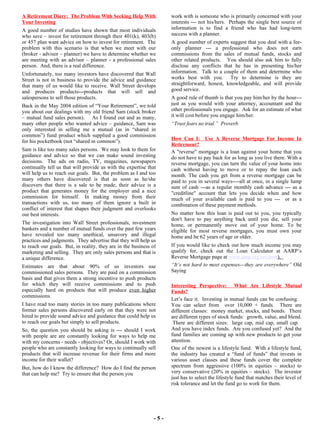 - 5 - work with is someone who is primarily concerned with your interests --- not his/hers.  Perhaps the single best source of information is to find a friend who has had long-term success with a planner.  A good number of experts suggest that you deal with a fee-only planner --- a professional who does not earn commissions from the sales of mutual funds, stocks and other related products.  You should also ask him to fully disclose any conflicts that he has in presenting his/her information.  Talk to a couple of them and determine who works best with you.  Try to determine is they are straightforward, honest, knowledgeable, and will provide good service.  A good rule of thumb is that you pay him/her by the hour---just as you would with your attorney, accountant and the other professionals you engage.  Ask for an estimate of what it will cost before you engage him/her.  “ Trust fears no trial.”  Proverb How Can I:  Use A Reverse Mortgage For Income In Retirement? A "reverse" mortgage is a loan against your home that you do not have to pay back for as long as you live there. With a reverse mortgage, you can turn the value of your home into cash without having to move or to repay the loan each month. The cash you get from a reverse mortgage can be paid to you in several ways----all at once, in a single lump sum of cash ---as a regular monthly cash advance --- as a "creditline" account that lets you decide when and how much of your available cash is paid to you ---  or as a combination of these payment methods.  No matter how this loan is paid out to you, you typically don't have to pay anything back until you die, sell your home, or permanently move out of your home. To be eligible for most reverse mortgages, you must own your home and be 62 years of age or older. If you would like to check out how much income you may qualify for, check out the Loan Calculator at AARP’s Reverse Mortgage page at  www.aarp.org/revmort ).  “ It’s not hard to meet expenses---they are everywhere”  Old Saying Interesting Perspective:  What Are Lifestyle Mutual Funds? Let’s face it.  Investing in mutual funds can be confusing.  You can select from  over 10,000 + funds.  There are different classes:  money market, stocks, and bonds.  There are different types of stock funds:  growth, value, and blend.  There are different sizes:  large cap, mid cap, small cap.  And you have index funds.  Are you confused yet?  And the fund families are coming up with new products to get your attention.  One of the newest is a lifestyle fund.  With a lifestyle fund, the industry has created a “fund of funds” that invests in various asset classes and these funds cover the complete spectrum from aggressive (100% in equities – stocks) to very conservative (20% in equities – stocks).  The investor just has to select the lifestyle fund that matches their level of risk tolerance and let the fund go to work for them. A Retirement Diary:  The Problem With Seeking Help With Your Investing A good number of studies have shown that most individuals who save – invest for retirement through their 401(k), 403(b) or 457 plan want advice on how to invest for retirement.  The problem with this scenario is that when we meet with our (broker - advisor – planner) we have to determine whether we are meeting with an advisor – planner - a professional sales person.  And, there is a real difference. Unfortunately, too many investors have discovered that Wall Street is not in business to provide the advice and guidance that many of us would like to receive. Wall Street develops and produces products---products that will sell and salespersons to sell those products.   Back in the May 2004 edition of “Your Retirement”, we told you about our dealings with my old friend Sam (stock broker – mutual fund sales person).  As I found out and as many, many other people who wanted advice – guidance, Sam was only interested in selling me a mutual (as in “shared in common”) fund product which supplied a good commission for his pocketbook (not “shared in common”).  Sam is like too many sales persons.  We may look to them for guidance and advice so that we can make sound investing decisions.  The ads on radio, TV, magazines, newspapers continually tell us that will provide us with the expertise that will help us to reach our goals.  But, the problem as I and too many others have discovered is that as soon as he/she discovers that there is a sale to be made, their advice is a product that generates money for the employer and a nice commission for himself.  In making money from their transactions with us, too many of them ignore a built in conflict of interest that shapes their judgment and overlooks our best interests. The investigation into Wall Street professionals, investment bankers and a number of mutual funds over the past few years have revealed too many unethical, unsavory and illegal practices and judgments.  They advertise that they will help us to reach our goals.  But, in reality, they are in the business of marketing and selling.  They are only sales persons and that is a unique difference. Estimates are that about 90% of us investors use commissioned sales persons.  They are paid on a commission basis and that gives them a strong incentive to push products for which they will receive commissions and to push especially hard on products that will produce  even higher  commissions. I have read too many stories in too many publications where former sales persons discovered early on that they were not hired to provide sound advice and guidance that could help us to reach our goals but simply to sell products.   So, the question you should be asking is --- should I work with people are are constantly looking for ways to help me with my concerns - needs - objectives? Or, should I work with people who are constantly looking for ways to continually sell products that will increase revenue for their firms and more income for their wallet?  But, how do I know the difference?  How do I find the person that can help me?  Try to ensure that the person you 