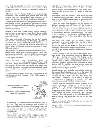 - 6 - These funds are targeted to an investor who wants to own only one fund that is specific to his/her investment objectives.  They are typically labeled in the lines of conservative, moderate or growth.  The whole point of a lifestyle fund is to just have one single investment.  Some retirement plan sponsors have been using lifestyle funds as a default option when employees fail to specify how they want their 401(k) contributions allocated.  Lifestyle growth funds will have a majority invested in stocks (for younger investors).  Conservative portfolios will have the majority of its assets in bonds and other fixed income securities (for investors who are closer to retirement and need to reduce risk in their portfolio).  Because of their bond – stock makeup, lifestyle funds may perform better in bear markets (going down) than a portfolio with only stock funds.  This bond component has the potential to reduce volatility.  There are a good number of investors who just don’t have the time to spend on researching and developing a portfolio of investments that can lead them to where they want to go.  And this is the type of fund that may appeal to an investor who prefers to have an all-in-one fund that is appropriate for his/her individual situation.  Where can you find additional information on lifestyle funds?  On the internet, check out  www.morningstar.com . Under funds and screening, enter either conservative allocation or moderate allocation and explore some of these allocation funds that have a solid 10-year track record.  Mark Robertson, Senior Contributing Editor at  www.better-investing.org  tells us that you should “know what you own. Lifestyle funds can be an important component of your investing strategy. Seek low expense ratios. These funds are a little like putting your portfolio on auto-pilot and expense ratios should be substantially less than actively managed funds.”  “ I’m living so far beyond my income that we may almost be said to be living apart.”  E.E. Comings  (1894 – 1962), Academy of American Poets  Planning - Saving - Investing For Retirement Sandy Says: Saving and Investing  With The Sopranos  Hi, I’m Sandy The Smart Saver and I am here once again to give you some tips on Planning-Saving-Investing For Retirement and I am still taking a light-hearted approach and still trying to make the whole saving-investing for retirement process a “fun” event.  And of course, I am still not your average squirrel.   Come 9 O’clock on Sunday night, you know what I am watching on the tube.  I’m checking out HBO and Tony and Carmela Soprano and the gang.  I can’t believe it but one night there was Tony putting a plastic bag filled with money into a locked container outside the house.  Then, on another episode, he goes outside and retrieves some money from a utility shed and gives the money to Carmela to cover some expenses. By that time, I really am confused.  I mean, I store my acorns in a locked container just like Tony but I do that because some of my so-called friends try to steal my acorns and on top of that, the bank refuses to take my acorns.  They prefer cash.  I asked my friend Steve Goldberg who put together the Kiplinger Magazine issue of “Stocks ‘03” for his take on Tony’s saving habits.  As you may surmise, Steve is not too keen on saving money in a locked container outside the house.  I mean, as I noted to Steve, “There are only a couple of million people watching Tony and Company (who happen to live in New Jersey) who probably would like to go on a scavenger hunt on Tony’s front lawn and see what they can find.”  I digress. Steve thinks (and I concur) that Tony would be better off investing his money in the market.  Steve says that in spite of the downturn of 2000 – 2002, “In the six previous times over the past 100 years that the market has fallen 40% or more, subsequent after-inflation annualized returns (for 5, 10, 15, 20, and 30 year periods) have been well above the long-term 7% average.”  Combah Tony --- let me give you --- well maybe suggest some advice.  Those are pretty good numbers!  I know you’re a busy guy --- putting bread on the table, keeping Meadow and A.J. under control, delegating assignments to the captains, debts to collect, garbage hauling contracts to be negotiated, arranging for some loans, those weekly therapy sessions with Dr. Melfi to treat your anxiety attacks and trying to deal with those nosey guys from the government who are looking over your operations.  Carmela wants to know about the finances in the family---not the extended family, just those who live in the house.  She wants you to make some ‘legitimate’ investments.  I know you told her not to worry---“we don’t have those Enron connections.”  That’s good.  Far be it for me to suggest that you are involved in ‘illegitimate’ investments.  I don’t really want any unannounced visits from your co-workers. Carmella says that you should consider investing in the market.  And I agree.  I realize that you may not feel that a long term  8 – 9 -10% return is what you are accustomed to.  But, I do know how you like cash!!!  Capesh?  And please stop putting money into the locked container in the utility shed.  Why not put it under the mattress?  Did I really say “mattress”?  I’m really going to be in trouble.  Bada Bing!!! And, by the way Tony, I don’t need that loan that we talked about. “ A man is incapable of comprehending any argument that interferes with his revenue” Descartes (1596 – 1650),   French mathematician, philosopher, and physiologist 