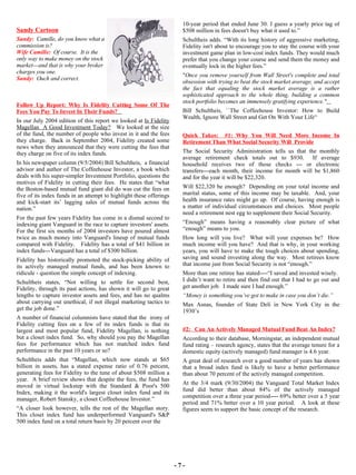 - 7 - Follow Up Report: Why Is Fidelity Cutting Some Of The Fees You Pay To Invest In Their Funds?   In our July 2004 edition of this report we looked at  Is Fidelity Magellan  A Good Investment Today?   We looked at the size of the fund, the number of people who invest in it and the fees they charge.  Back in September 2004, Fidelity created some news when they announced that they were cutting the fees that they charge on five of its index funds. In his newspaper column (9/5/2004) Bill Schultheis,  a financial advisor and author of The Coffeehouse Investor, a book which deals with his super-simpler Investment Portfolio, questions the motives of Fidelity in cutting their fees.  He states that “what the Boston-based mutual fund giant did do was cut the fees on five of its index funds in an attempt to highlight these offerings and kick-start its’ lagging sales of mutual funds across the nation.” For the past few years Fidelity has come in a dismal second to indexing giant Vanguard in the race to capture investors' assets. For the first six months of 2004 investors have poured almost twice as much money into Vanguard's lineup of mutual funds compared with Fidelity.  Fidelity has a total of $41 billion in index funds---Vanguard has a total of $300 billion. Fidelity has historically promoted the stock-picking ability of its actively managed mutual funds, and has been known to ridicule - question the simple concept of indexing. Schultheis states, “Not willing to settle for second best, Fidelity, through its past actions, has shown it will go to great lengths to capture investor assets and fees, and has no qualms about carrying out unethical, if not illegal marketing tactics to get the job done.” A number of financial columnists have stated that the  irony of Fidelity cutting fees on a few of its index funds is that its largest and most popular fund, Fidelity Magellan, is nothing but a closet index fund.  So, why should you pay the Magellan fees for performance which has not matched index fund performance in the past 10 years or so? Schultheis adds that “Magellan, which now stands at $65 billion in assets, has a stated expense ratio of 0.76 percent, generating fees for Fidelity to the tune of about $508 million a year.  A brief review shows that despite the fees, the fund has moved in virtual lockstep with the Standard & Poor's 500 Index, making it the world's largest closet index fund and its manager, Robert Stansky, a closet Coffeehouse Investor.” “ A closer look however, tells the rest of the Magellan story. This closet index fund has underperformed Vanguard's S&P 500 index fund on a total return basis by 20 percent over the 10-year period that ended June 30. I guess a yearly price tag of $508 million in fees doesn't buy what it used to.” Schultheis adds. “With its long history of aggressive marketing, Fidelity isn't about to encourage you to stay the course with your investment game plan in low-cost index funds. They would much prefer that you change your course and send them the money and eventually lock in the higher fees.” " Once you remove yourself from Wall Street's complete and total obsession with trying to beat the stock market average, and accept the fact that equaling the stock market average is a rather sophisticated approach to the whole thing, building a common stock portfolio becomes an immensely gratifying experience."   Bill Schultheis, ``The Coffeehouse Investor: How to Build Wealth, Ignore Wall Street and Get On With Your Life'‘ Quick Takes:  #1: Why You Will Need More Income In Retirement Than What Social Security Will  Provide The Social Security Administration tells us that the monthly average retirement check totals out to $930.  If average household receives two of those checks --- or electronic transfers---each month, their income for month will be $1,860 and for the year it will be $22,320.  Will $22,320 be enough?  Depending on your total income and marital status, some of this income may be taxable.  And, your health insurance rates might go up.  Of course, having enough is a matter of individual circumstances and choices.  Most people need a retirement nest egg to supplement their Social Security.  “ Enough” means having a reasonably clear picture of what “enough” means to you.  How long will you live?  What will your expenses be?  How much income will you have?  And that is why, in your working years, you will have to make the tough choices about spending, saving and sound investing along the way.  Most retirees know that income just from Social Security is not “enough.”  More than one retiree has stated----“I saved and invested wisely.  I didn’t want to retire and then find out that I had to go out and get another job.  I made sure I had enough.” “ Money is something you’ve got to make in case you don’t die.” Max Asnas, founder of State Deli in New York City in the 1930’s #2:  Can An Actively Managed Mutual Fund Beat An Index? According to their database, Morningstar, an independent mutual fund rating – research agency, states that the average tenure for a domestic equity (actively managed) fund manager is 4.6 year.  A great deal of research over a good number of years has shown that a broad index fund is likely to have a better performance than about 70 percent of the actively managed competition.  At the 3/4 mark (9/30/2004) the Vanguard Total Market Index fund did better than about 84% of the actively managed competition over a three year period---- 69% better over a 5 year period and 71% better over a 10 year period.  A look at these figures seem to support the basic concept of the research.  Sandy Cartoon Sandy:   Camille, do you know what a commission is? Wife Camille:   Of course.  It is the only way to make money on the stock market---and that is why your broker charges you one. Sandy:   Ouch and correct.   
