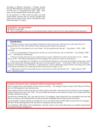 Quotable Quotes    “ The more extensive a man’s knowledge of what has been done, the greater will be his power of knowing what to do.”  Benjamin Disraeli, (1804 -1881), British novelist, politician, prime-minister and statesman “ If you live to be one hundred, you’ve got it made.  Very few people die past that age.”  Gorge Burns,  (1896 – 1996)  Comedian “ The secret of managing is to keep the guys who hate you away from the guys who are undecided.”  Casey Stengel, (1890 – 1975)  Baseball player and manager “ The more you have the more you are occupied, the less you give.  But the less you have, the more free you are.”  Mother Teresa, (1910 – 1997) Beloved humanitarian known throughout the world for her charity towards the poor. “ One can’t say that figures lie.  But figures, as used in financial arguments, seem to have the bad habit of expressing a small part of the truth forcibly, and neglecting the other part, as do some people we know.”  Fred Schwed,  Where Are The Customers Yachts Or A Good Hard Look At Wall Street.  A legend that has a visitor to Manhattan's financial district marveling at the wealth of the bankers and brokers, but wondering why their clients aren't all wealthy, as well. “ Opportunity is missed by most people because it is dressed in overalls and looks like work.”  Thomas Edison. (1847 – 1931  American inventor - 8 - Stock Market – Investment Humor Q.   What is a stock split?  A.   That is what happens when your ex-wife and her attorney decide to split all of your assets equally between themselves. According to Ibbotson Associates, a Chicago research firm, the S&P 500 Index returned an average annual return of 10.4% over a 77 year period from 1926 – 2003.  How many actively managed funds can top that number?  So, the question is-----Why would you place your hard earned dollars investing with an actively managed fund expert who has about a 30% chance of beating the index fund performance?  Go figure.  Coming In The February Issue:  Should I Pay Off My Mortgage Before I Retire? This is a question that a good number of future retirees are asking.  The strategy of many is to pay it off so that you will have less or no debt going into your retirement years.  Some experts will tell you that if you base your choice solely on the math----the lower the rate of interest on your mortgage---it doesn’t make sense to pay it off.  Why?  If you can deduct the interest on your income tax return, you are using money from the bank to build your nest egg.  And from the investing side----let’s says that you have a 5% mortgage---Some experts feel you can probably earn more than that by investing in a diversified portfolio of stocks and bonds and perhaps add real estate income investments.  A good number of experts add that you should max out on your 401(k) and your IRA before you pay down the mortgage.  But, don’t let the math argument be the only factor in coming up with your decision.  In our February, 2005 edition of Your Retirement, we'll take a look at some of the other factors you should consider before you decide to become mortgage free. 