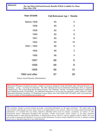 - 9 - This newsletter intends to present factual up-to-date, researched information on the topics presented.  We cannot make any representation regarding the accuracy of the content or its applicability to your situation.  Before any action is taken based upon this information, it is essential that you obtain competent, individual advice from an attorney, accountant, tax adviser or other professional adviser. Information throughout this newsletter, whether stock quotes, charts, articles, or any other statements regarding market or other financial information, is obtained from sources which we, and our suppliers believe reliable, but we do not warrant or guarantee the timeliness or accuracy of this information .  No party assumes liability for any loss or damage resulting from errors or omissions based on or use of this material.   Retirement Planning Consultants provides a number of resources designed to help individuals make informed decisions on planning – saving – investing for retirement.  We offer unbiased and easy-to-understand information from an impartial outside source.  We’ve been doing that for almost 30 years.  Our “Planning – Saving – Investing For Retirement” workshops have helped thousands of individuals.  For additional information or if you have any questions, contact, Robert R. Julian, Retirement Planning Consultants, 313 Blackstone Avenue, Ithaca, New York 14850, (607) 255-4405, email: rrj1cornell.edu.  Visit our website at retirementplanningconsultants.com Homework: The Age When Full Social Security Benefits Will Be Available For Those Born After 1938 Full Retirement Age +  Months  Source: Social Security Administration 