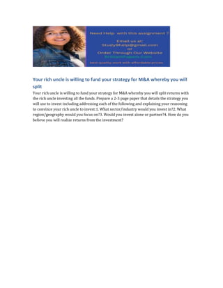 Your rich uncle is willing to fund your strategy for M&A whereby you will
split
Your rich uncle is willing to fund your strategy for M&A whereby you will split returns with
the rich uncle investing all the funds. Prepare a 2-3 page paper that details the strategy you
will use to invest including addressing each of the following and explaining your reasoning
to convince your rich uncle to invest:1. What sector/industry would you invest in?2. What
region/geography would you focus on?3. Would you invest alone or partner?4. How do you
believe you will realize returns from the investment?
 