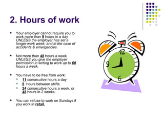 2. Hours of work
   Your employer cannot require you to
    work more than 8 hours in a day
    UNLESS the employer has set a
    longer work week; and in the case of
    accidents & emergencies.

   Not more than 48 hours a week
    UNLESS you give the employer
    permission in writing to work up to 60
    hours a week.

   You have to be free from work:
     11 consecutive hours a day
     8 hours between shifts
     24 consecutive hours a week, or
       48 hours in 2 weeks.

   You can refuse to work on Sundays if
    you work in retail.
 