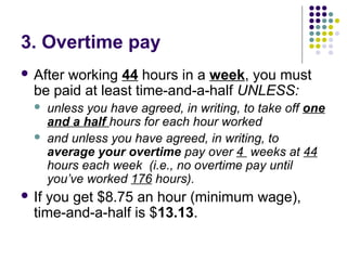 3. Overtime pay
 Afterworking 44 hours in a week, you must
  be paid at least time-and-a-half UNLESS:
      unless you have agreed, in writing, to take off one
       and a half hours for each hour worked
      and unless you have agreed, in writing, to
       average your overtime pay over 4 weeks at 44
       hours each week (i.e., no overtime pay until
       you’ve worked 176 hours).
 Ifyou get $8.75 an hour (minimum wage),
  time-and-a-half is $13.13.
 