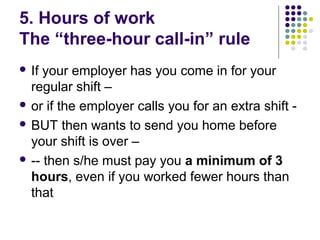 5. Hours of work
The “three-hour call-in” rule
 If your employer has you come in for your
  regular shift –
 or if the employer calls you for an extra shift -

 BUT then wants to send you home before
  your shift is over –
 -- then s/he must pay you a minimum of 3
  hours, even if you worked fewer hours than
  that
 
