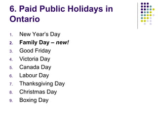 6. Paid Public Holidays in
Ontario
1.   New Year’s Day
2.   Family Day – new!
3.   Good Friday
4.   Victoria Day
5.   Canada Day
6.   Labour Day
7.   Thanksgiving Day
8.   Christmas Day
9.   Boxing Day
 