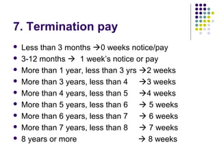 7. Termination pay
   Less than 3 months 0 weeks notice/pay
   3-12 months  1 week’s notice or pay
   More than 1 year, less than 3 yrs 2 weeks
   More than 3 years, less than 4 3 weeks
   More than 4 years, less than 5 4 weeks
   More than 5 years, less than 6  5 weeks
   More than 6 years, less than 7  6 weeks
   More than 7 years, less than 8  7 weeks
   8 years or more                    8 weeks
 
