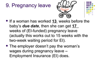 9. Pregnancy leave

 Ifa woman has worked 13 weeks before the
  baby’s due date, then she can get 17
  weeks of (EI-funded) pregnancy leave
  (actually this works out to 15 weeks with the
  two-week waiting period for EI).
 The employer doesn’t pay the woman’s
  wages during pregnancy leave –
  Employment Insurance (EI) does.
 