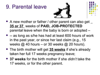 9. Parental leave

   A new mother or father / other parent can also get
    35 or 37 weeks of PAID, JOB-PROTECTED
    parental leave when the baby is born or adopted –
   -- as long as s/he has had at least 600 hours of work
    in the past year, or since her last claim (e.g., 15
    weeks @ 40 hours – or 30 weeks @ 20 hours).
   The birth mother will get 35 weeks if she’s already
    taken her full 17 weeks pregnancy leave;
   37 weeks for the birth mother if she didn’t take the
    17 weeks, or for the other parent.
 