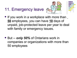 11. Emergency leave
 If
   you work in a workplace with more than
  50 employees, you can have 10 days of
  unpaid, job-protected leave per year to deal
  with family or emergency issues.

 But -- only 50% of Ontarians work in
  companies or organizations with more than
  50 employees
 
