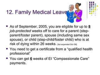 12. Family Medical Leave

   As of September, 2005, you are eligible for up to 8
    job-protected weeks off to care for a parent (step-
    parent/foster parent), spouse (including same sex
    spouse), or child (step-child/foster child) who is at
    risk of dying within 26 weeks. [list expanded Oct /06]
   You need to get a certificate from a “qualified health
    professional”
   You can get 6 weeks of EI “Compassionate Care”
    payments.
 