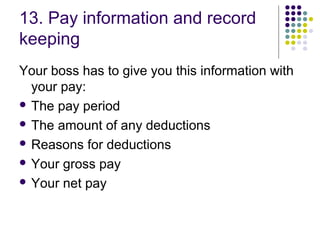 13. Pay information and record
keeping
Your boss has to give you this information with
  your pay:
 The pay period

 The amount of any deductions

 Reasons for deductions

 Your gross pay

 Your net pay
 