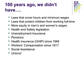 100 years ago, we didn’t
have….
    Laws that cover hours and minimum wages
    Laws that protect children from working full-time
    More equity in men’s and women’s wages
    Health and Safety legislation
    Unemployment Insurance
    Pensions
    Health insurance (OHIP) since 1966
    Workers’ Compensation since 1917
    Social Assistance
    Unions!
 