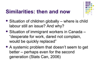 Similarities: then and now
 Situation of children globally – where is child
  labour still an issue? And why?
 Situation of immigrant workers in Canada –
  “desperate for work, dared not complain,
  would be quickly replaced”
 A systemic problem that doesn’t seem to get
  better – perhaps even for the second
  generation (Stats Can, 2006)
 