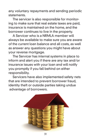 any voluntary repayments and sending periodic
statements.
   The servicer is also responsible for monitor-
ing to make sure that real estate taxes are paid,
insurance is maintained on the home, and the
borrower continues to live in the property.
   A Servicer who is a NRMLA member will
always be available to make sure you are aware
of the current loan balance and all costs, as well
as answer any questions you might have about
your reverse mortgage.
   The Servicer has internal systems in place to
inform and alert you if there are any tax and/or
insurance issues with your loan and will notify
you promptly if you fall behind on either
responsibility.
   Servicers have also implemented safety nets
that are intended to prevent borrower fraud,
identity theft or outside parties taking undue
 advantage of borrowers.




                        31
 
