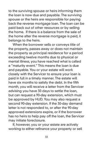 to the surviving spouse or heirs informing them
the loan is now due and payable. The surviving
spouse or the heirs are responsible for paying
back the reverse mortgage loan. The loan can be
paid back out of other resources or by selling
the home. If there is a balance from the sale of
the home after the reverse mortgage is paid, it
belongs to the heirs.
   When the borrower sells or conveys title of
the property, passes away or does not maintain
the property as principal residence for a period
exceeding twelve months due to physical or
mental illness, you have reached what is called
a “maturity event.” This means the loan is due
and payable. You or your estate will work
closely with the Servicer to ensure your loan is
paid in full in a timely manner. The estate will
have six months to satisfy the debt. In the fifth
month, you will receive a letter from the Servicer
advising you have 30 days to settle the loan,
but can request a 90-day extension, which must
be approved by HUD. You may also request a
second 90-day extension. If the 30-day demand
letter is not responded to, or after the 90-day
approved extensions expire, or if the borrower
has no heirs to help pay off the loan, the Servicer
may initiate foreclosure.
   If, however, you or your estate are actively
working to either refinance your property or sell

                        33
 
