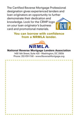 The Certified Reverse Mortgage Professional
designation gives experienced lenders and
loan originators an opportunity to further
demonstrate their dedication and
knowledge. Look for the CRMP logo
on your loan originator’s business
card and promotional materials.
    You can borrow with conﬁdence
         from a NRMLA lender.



National Reverse Mortgage Lenders Association
    1400 16th Street, Suite 420 • Washington, DC 20036
    Phone: 202-939-1760 • www.ReverseMortgage.org
 