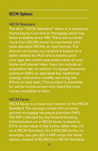 ------------------------------------------------------------------------------
HECM Options
------------------------------------------------------------------------------
HECM Standard
The term “HECM Standard” refers to a traditional
Home Equity Conversion Mortgage,which has
been available since 1989. There are currently
more than 500,000 senior homeowners who
have standard HECMs on their homes. The
amount of money you receive is based on a
table created by HUD and is based upon
your age, the current appraised value of your
home and interest rates. Fees can include an
origination fee, an upfront mortgage insurance
premium (MIP), an appraisal fee, traditional
closing costs and a monthly servicing fee.
(More on fees later.) This product is desirable
for senior homeowners who need the most
money available to them.

HECM Saver
HECM Saver is a lower-cost version of the HECM
Standard. The savings comes from a lower
upfront mortgage insurance premium (MIP).
The MIP collected by the Federal Housing
Administration on a HECM Saver is equal to
0.01% of the value of the home, rather than 2%
on a HECM Standard. On a $250,000 home, for
example, you pay $25 in MIP under the Saver
option, instead of $5,000 for a HECM Standard.
                                      8
 