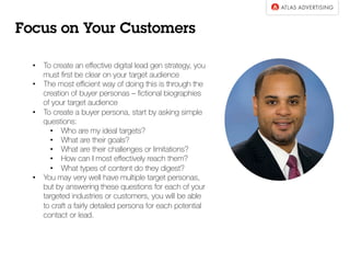 •  To create an eﬀective digital lead gen strategy, you
must ﬁrst be clear on your target audience
•  The most eﬃcient way of doing this is through the
creation of buyer personas – ﬁctional biographies
of your target audience
•  To create a buyer persona, start by asking simple
questions:
•  Who are my ideal targets?
•  What are their goals?
•  What are their challenges or limitations?
•  How can I most eﬀectively reach them?
•  What types of content do they digest?
•  You may very well have multiple target personas,
but by answering these questions for each of your
targeted industries or customers, you will be able
to craft a fairly detailed persona for each potential
contact or lead.
Focus on Your Customers
 