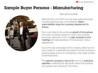 Sample Buyer Persona - Manufacturing
Manufacturing Mark
Mark (60-65) is the CEO of a mid-sized automotive parts
manufacturing business in the Midwest. Mark’s
responsibilities range from business development to
ﬁnance.
He is committed to the continued growth of his business
and insists on being involved in most of the business’
processes. Because of this, his daily schedule is full of
meetings with representatives of the business’ various
departments.
Due to the size and budget of the company, Mark has not
had a need for a dedicated site selector but the business is
growing rapidly and he is considering a new, larger location
in Northeast Ohio.
The selection process is new to him and he is looking for
expertise in selecting the right facility where the business
can operate now and grow in the future.
 