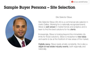 Sample Buyer Persona – Site Selection
Site Selector Steve
Site Selector Steve (35-40) is a commercial site selector in
metro Dallas. Working for a nationally recognized brand,
Steve is well versed in market trends and analytics and is
keen to ﬁnd the best solutions for his clients.
Increasingly, Steve is looking beyond the immediate city
limits for those solutions. Steve is receptive to new ideas
and wants to be at the forefront of new areas of the market.
Digitally savvy, Steve reads emails constantly. He is also a
staple at real estate industry events, both regionally and
nationally.
 