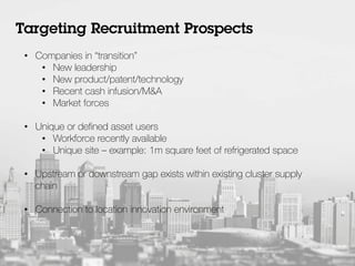 •  Companies in “transition”
•  New leadership
•  New product/patent/technology
•  Recent cash infusion/M&A
•  Market forces
•  Unique or deﬁned asset users
•  Workforce recently available
•  Unique site – example: 1m square feet of refrigerated space
•  Upstream or downstream gap exists within existing cluster supply
chain
•  Connection to location innovation environment
Targeting Recruitment Prospects
 