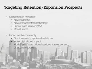 •  Companies in “transition”
•  New leadership
•  New product/patent/technology
•  Recent cash infusion/M&A
•  Market forces
•  Impact on the community
•  Direct revenue: payroll/real estate tax
•  Indirect & induced impact:
Modeling software utilizes headcount, revenue, and
other data sources)
Targeting Retention/Expansion Prospects
 