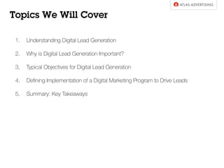 Topics We Will Cover
1.  Understanding Digital Lead Generation
2.  Why is Digital Lead Generation Important?
3.  Typical Objectives for Digital Lead Generation
4.  Deﬁning Implementation of a Digital Marketing Program to Drive Leads
5.  Summary: Key Takeaways
 