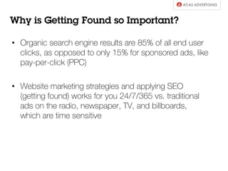 •  Organic search engine results are 85% of all end user
clicks, as opposed to only 15% for sponsored ads, like
pay-per-click (PPC)
•  Website marketing strategies and applying SEO
(getting found) works for you 24/7/365 vs. traditional
ads on the radio, newspaper, TV, and billboards,
which are time sensitive
Why is Getting Found so Important?
 