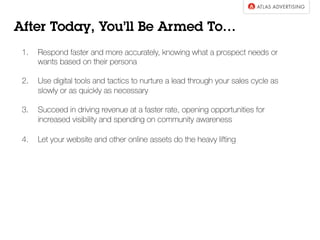 1.  Respond faster and more accurately, knowing what a prospect needs or
wants based on their persona
2.  Use digital tools and tactics to nurture a lead through your sales cycle as
slowly or as quickly as necessary
3.  Succeed in driving revenue at a faster rate, opening opportunities for
increased visibility and spending on community awareness
4.  Let your website and other online assets do the heavy lifting
After Today, You’ll Be Armed To…
 
