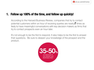 1.  Follow up 100% of the time, and follow up quickly!
According to the Harvard Business Review, companies that try to contact
potential customers within an hour of receiving queries are nearly 7 times as
likely to have meaningful conversations with key decision makers as ﬁrms that
try to contact prospects even an hour later.
It’s not enough to be the ﬁrst to respond. It also helps to be the ﬁrst to answer
their questions. Be sure to deepen your knowledge of the prospect and the
product.
 