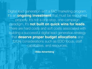 Digital lead generation isn’t a FAD marketing program.
It’s an ongoing investment that must be resourced
properly. It’s not a one-stop, one-campaign
paradigm. It’s not built on quick wins for leads.
There are hard costs and soft costs associated with
building a successful digital lead generation strategy
that deserve proper budget allocations and
future considerations such as EDO focus, staﬀ
capabilities, and resources.
- Atlas Advertising
 
