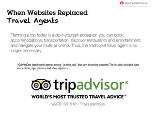 NAICS: 561510 - Travel agencies
Planning a trip today is a do-it-yourself endeavor: you can book
accommodations, transportation, discover restaurants and entertainment,
and navigate your route all online. Thus, the traditional travel agent is no
longer necessary.
*CareerCast listed travel agents among “useless jobs” that are becoming obsolete.The list also included data
entry clerks, sign spinners and shoe repairers.
When Websites Replaced
Travel Agents
 