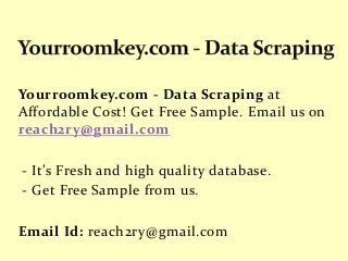 Yourroomkey.com - Data Scraping at
Affordable Cost! Get Free Sample. Email us on
reach2ry@gmail.com
- It’s Fresh and high quality database.
- Get Free Sample from us.
Email Id: reach2ry@gmail.com
 