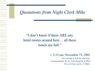 Quotations from Night Clerk Mike “ I don’t know if there ARE any hotel rooms around here… all these hotels are full.” --  2:12 am, November 15, 2001 Just starting to look for alternate  accommodation for us, even though he’d filled his own house up by 11:00pm  