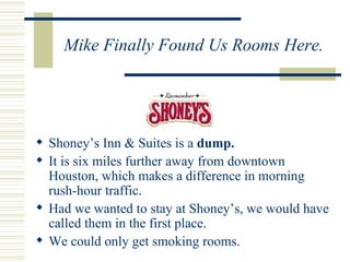 Mike Finally Found Us Rooms Here. Shoney’s Inn & Suites is a  dump. It is six miles further away from downtown Houston, which makes a difference in morning rush-hour traffic. Had we wanted to stay at Shoney’s, we would have called them in the first place. We could only get smoking rooms. 